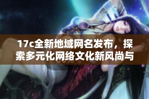 17c全新地域网名发布，探索多元化网络文化新风尚与趋势