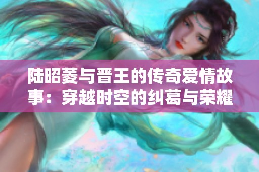 陆昭菱与晋王的传奇爱情故事：穿越时空的纠葛与荣耀之旅
