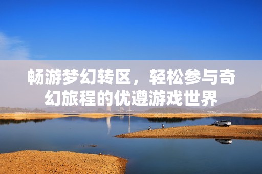 畅游梦幻转区，轻松参与奇幻旅程的优遵游戏世界