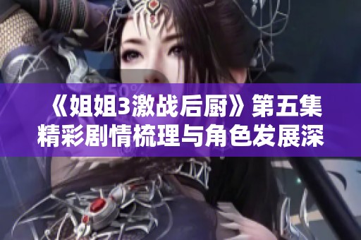 《姐姐3激战后厨》第五集精彩剧情梳理与角色发展深度分析