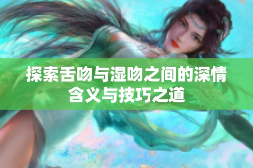 探索舌吻与湿吻之间的深情含义与技巧之道