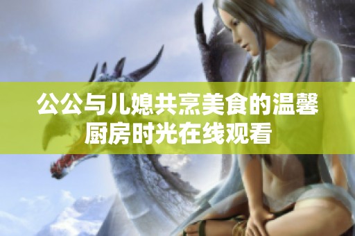 公公与儿媳共烹美食的温馨厨房时光在线观看