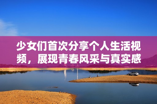 少女们首次分享个人生活视频，展现青春风采与真实感受
