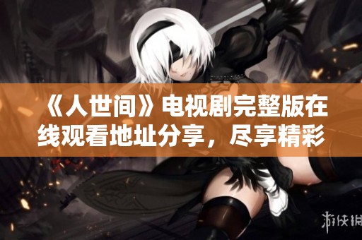 《人世间》电视剧完整版在线观看地址分享，尽享精彩剧情与感人故事