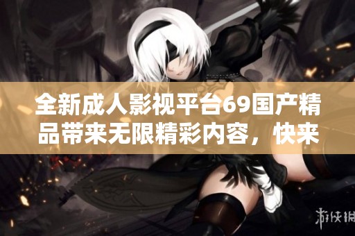 全新成人影视平台69国产精品带来无限精彩内容，快来体验吧