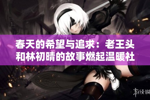 春天的希望与追求：老王头和林初晴的故事燃起温暖社交热潮