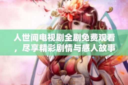 人世间电视剧全剧免费观看，尽享精彩剧情与感人故事！