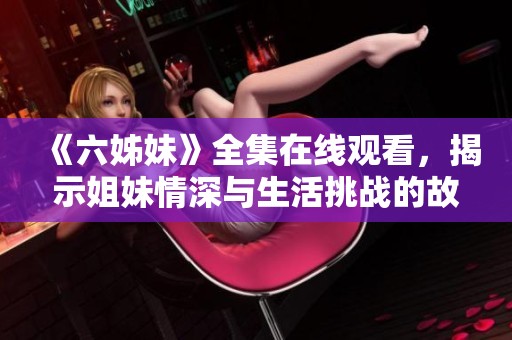 《六姊妹》全集在线观看，揭示姐妹情深与生活挑战的故事精彩回顾