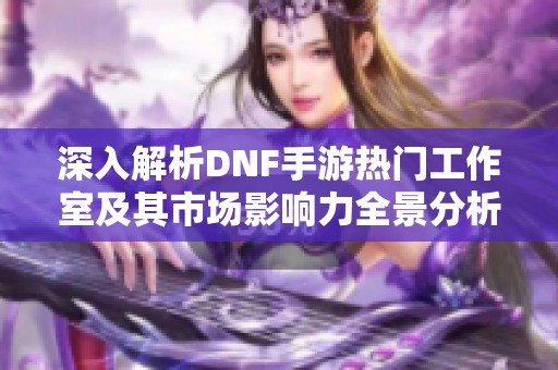 深入解析DNF手游热门工作室及其市场影响力全景分析