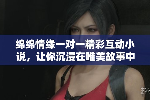 绵绵情缘一对一精彩互动小说，让你沉浸在唯美故事中