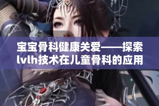 宝宝骨科健康关爱——探索lvlh技术在儿童骨科的应用与前景