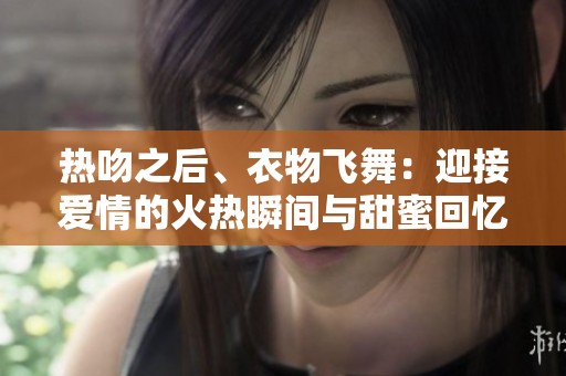 热吻之后、衣物飞舞：迎接爱情的火热瞬间与甜蜜回忆