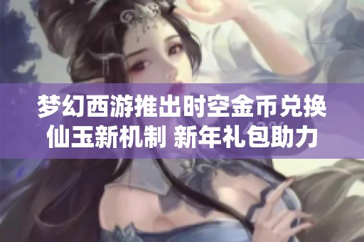 梦幻西游推出时空金币兑换仙玉新机制 新年礼包助力玩家快速成长