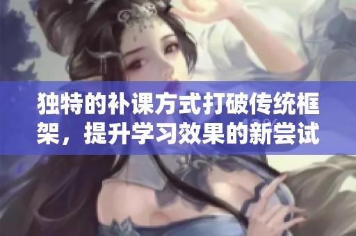 独特的补课方式打破传统框架，提升学习效果的新尝试