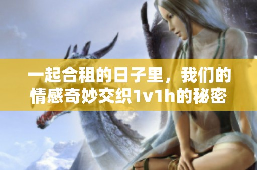一起合租的日子里，我们的情感奇妙交织1v1h的秘密故事