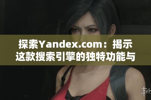 探索Yandex.com：揭示这款搜索引擎的独特功能与使用技巧