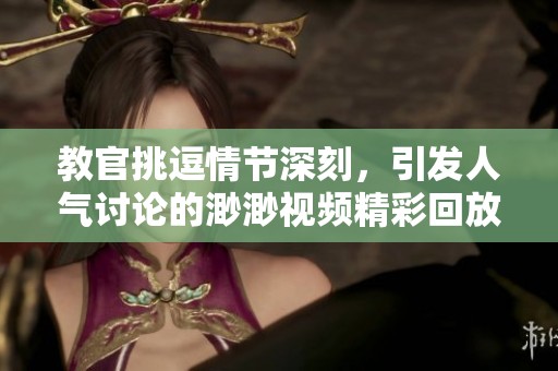 教官挑逗情节深刻，引发人气讨论的渺渺视频精彩回放