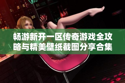 畅游新开一区传奇游戏全攻略与精美壁纸截图分享合集