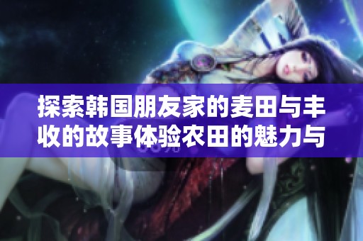 探索韩国朋友家的麦田与丰收的故事体验农田的魅力与乡村生活的乐趣