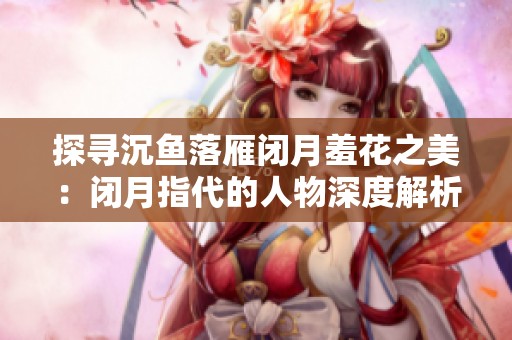 探寻沉鱼落雁闭月羞花之美：闭月指代的人物深度解析