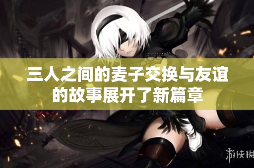 三人之间的麦子交换与友谊的故事展开了新篇章