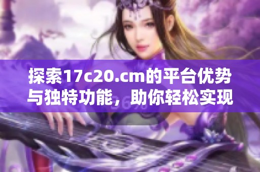 探索17c20.cm的平台优势与独特功能，助你轻松实现在线交流与分享