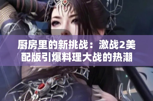 厨房里的新挑战：激战2美配版引爆料理大战的热潮