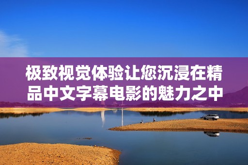 极致视觉体验让您沉浸在精品中文字幕电影的魅力之中