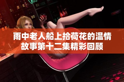 雨中老人船上拾荷花的温情故事第十二集精彩回顾