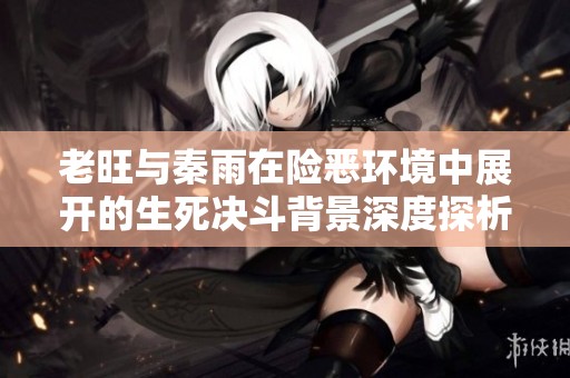 老旺与秦雨在险恶环境中展开的生死决斗背景深度探析