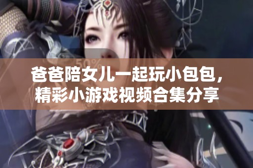 爸爸陪女儿一起玩小包包，精彩小游戏视频合集分享