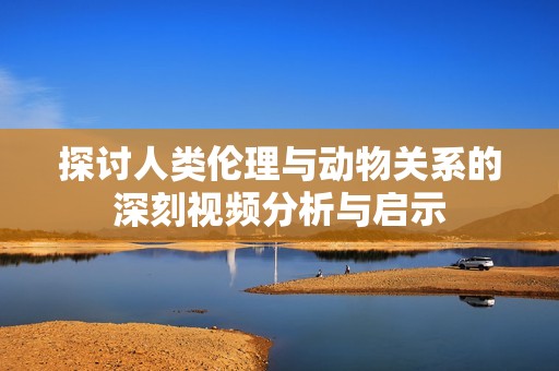 探讨人类伦理与动物关系的深刻视频分析与启示