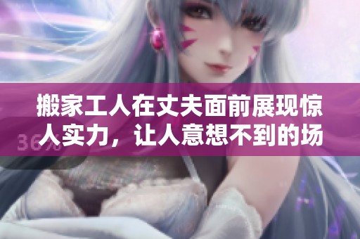 搬家工人在丈夫面前展现惊人实力，让人意想不到的场景引发热议
