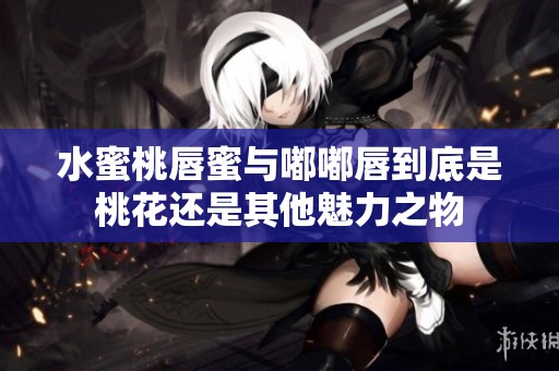 水蜜桃唇蜜与嘟嘟唇到底是桃花还是其他魅力之物