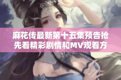 麻花传最新第十五集预告抢先看精彩剧情和MV观看方式详解