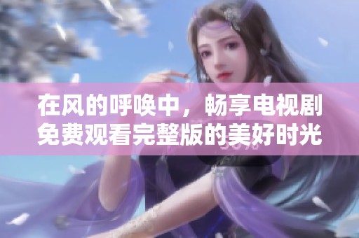 在风的呼唤中，畅享电视剧免费观看完整版的美好时光