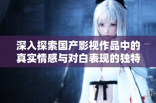 深入探索国产影视作品中的真实情感与对白表现的独特魅力与风格
