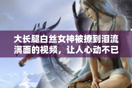 大长腿白丝女神被撩到泪流满面的视频，让人心动不已