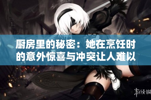 厨房里的秘密：她在烹饪时的意外惊喜与冲突让人难以忘怀