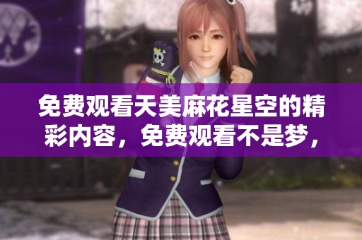 免费观看天美麻花星空的精彩内容，免费观看不是梦，来看看吧