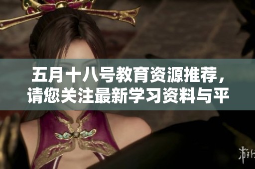 五月十八号教育资源推荐，请您关注最新学习资料与平台发展动态