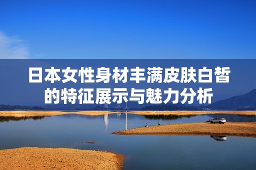 日本女性身材丰满皮肤白皙的特征展示与魅力分析