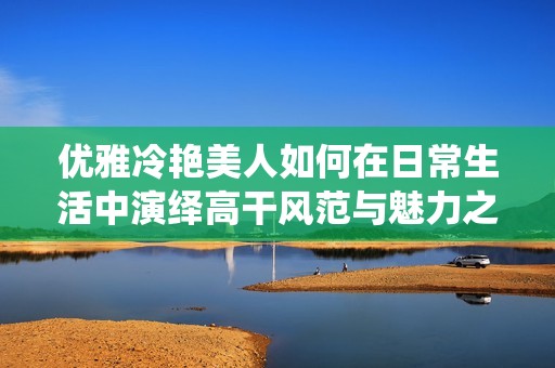 优雅冷艳美人如何在日常生活中演绎高干风范与魅力之道
