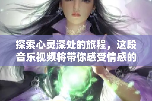 探索心灵深处的旅程，这段音乐视频将带你感受情感的共鸣与美好