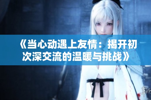 《当心动遇上友情：揭开初次深交流的温暖与挑战》