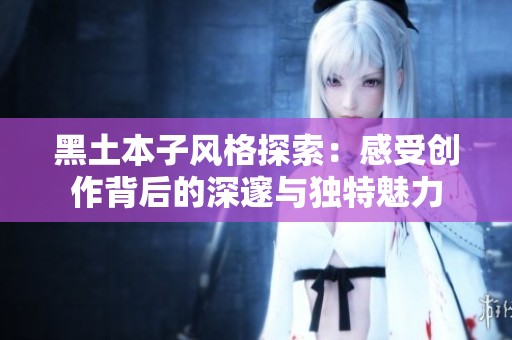 黑土本子风格探索：感受创作背后的深邃与独特魅力
