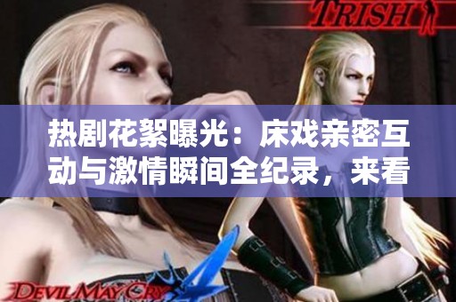 热剧花絮曝光：床戏亲密互动与激情瞬间全纪录，来看看幕后花絮吧