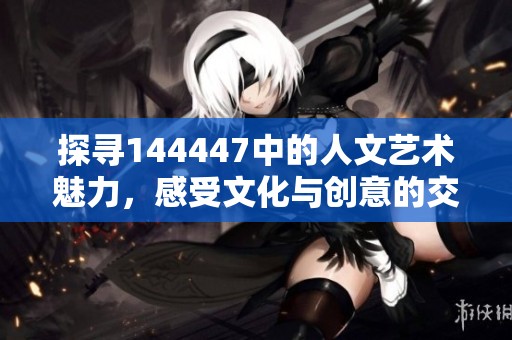 探寻144447中的人文艺术魅力，感受文化与创意的交融之美