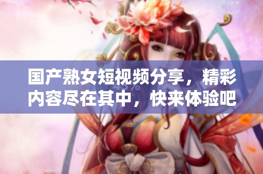 国产熟女短视频分享，精彩内容尽在其中，快来体验吧