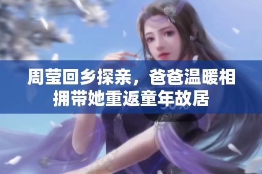周莹回乡探亲，爸爸温暖相拥带她重返童年故居